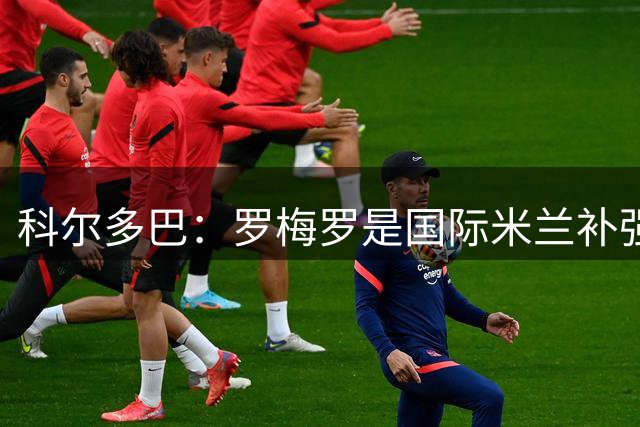 科尔多巴：罗梅罗是国际米兰补强后防线的合适人选